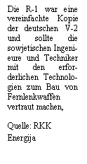 Textfeld: Die R-1 war eine vereinfachte Kopie der deutschen V-2 und sollte die sowjetischen Ingeni-eure und Techniker mit den erfor-derlichen Technolo-gien zum Bau von Fernlenkwaffen vertraut machen,

Quelle: RKK Energija
